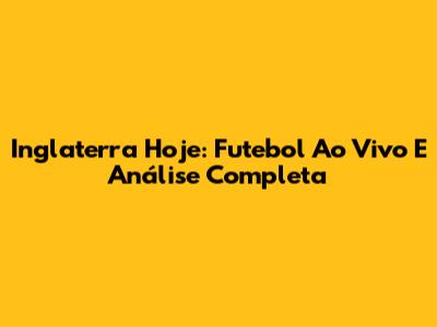 Inglaterra Hoje: Futebol Ao Vivo E Análise Completa