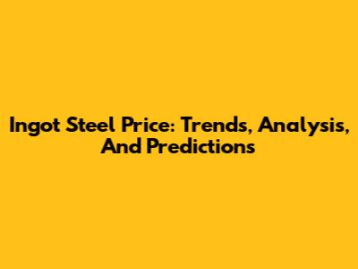 Ingot Steel Price: Trends, Analysis, And Predictions