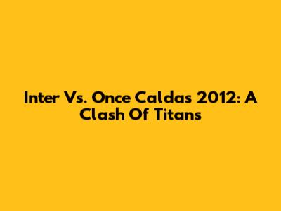 Inter Vs. Once Caldas 2012: A Clash Of Titans