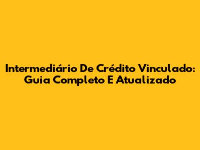 Intermediário De Crédito Vinculado: Guia Completo E Atualizado