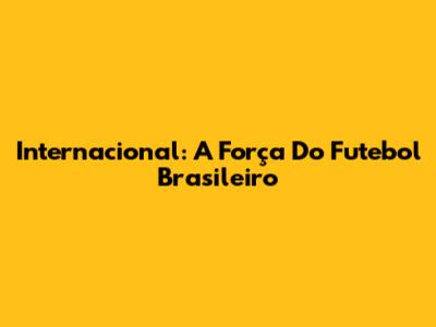 Internacional: A Força Do Futebol Brasileiro