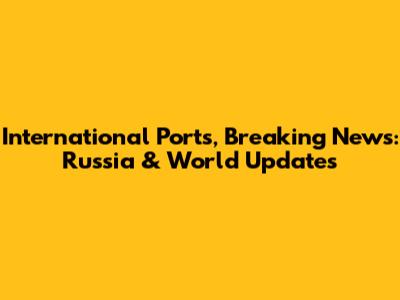 International Ports, Breaking News: Russia & World Updates