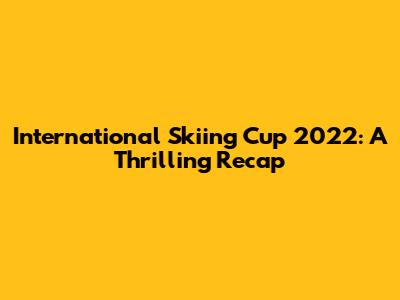 International Skiing Cup 2022: A Thrilling Recap