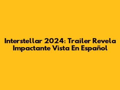 Interstellar 2024: Trailer Revela Impactante Vista En Español