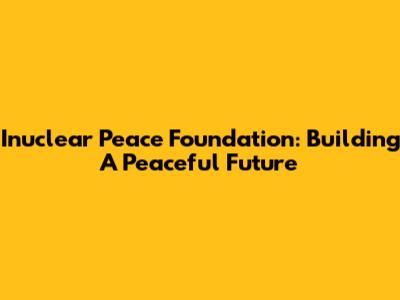 Inuclear Peace Foundation: Building A Peaceful Future