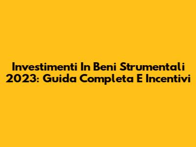 Investimenti In Beni Strumentali 2023: Guida Completa E Incentivi