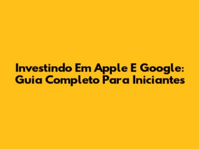 Investindo Em Apple E Google: Guia Completo Para Iniciantes