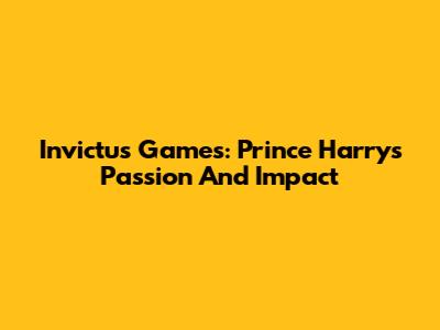 Invictus Games: Prince Harry's Passion And Impact