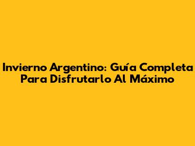 Invierno Argentino: Guía Completa Para Disfrutarlo Al Máximo
