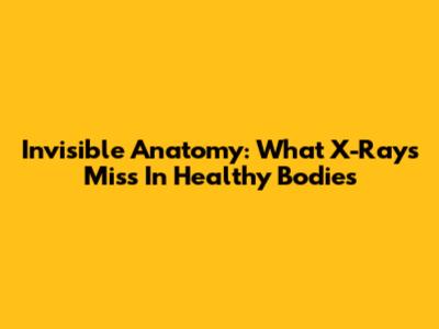 Invisible Anatomy: What X-Rays Miss In Healthy Bodies