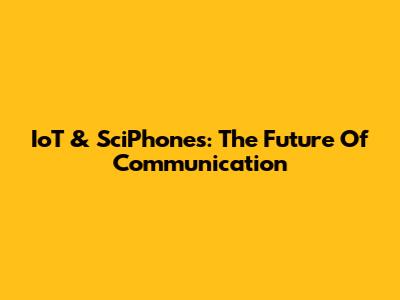 IoT & SciPhones: The Future Of Communication