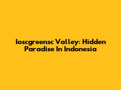 Ioscgreensc Valley: Hidden Paradise In Indonesia