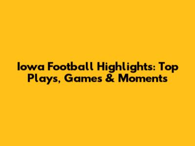 Iowa Football Highlights: Top Plays, Games & Moments