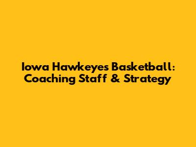 Iowa Hawkeyes Basketball: Coaching Staff & Strategy