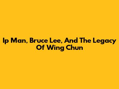 Ip Man, Bruce Lee, And The Legacy Of Wing Chun