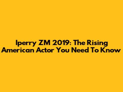 Iperry ZM 2019: The Rising American Actor You Need To Know
