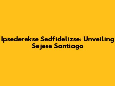 Ipsederekse Sedfidelizse: Unveiling Sejese Santiago