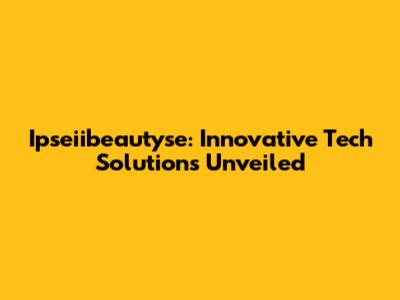 Ipseiibeautyse: Innovative Tech Solutions Unveiled