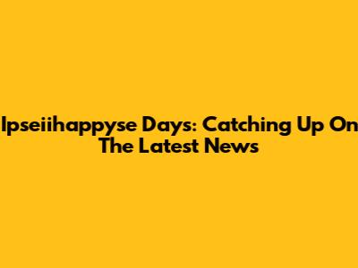 Ipseiihappyse Days: Catching Up On The Latest News