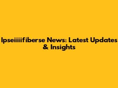 Ipseiiiifiberse News: Latest Updates & Insights