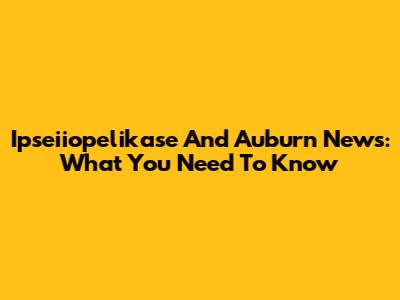 Ipseiiopelikase And Auburn News: What You Need To Know