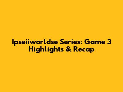 Ipseiiworldse Series: Game 3 Highlights & Recap