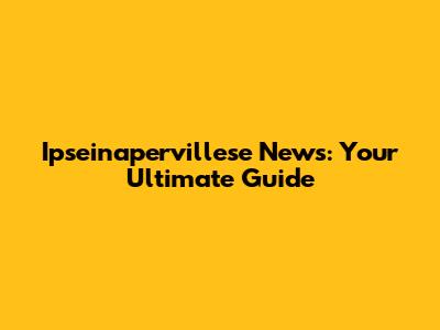 Ipseinapervillese News: Your Ultimate Guide