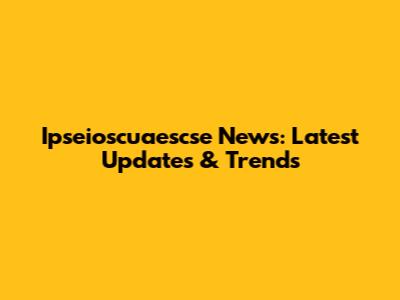 Ipseioscuaescse News: Latest Updates & Trends