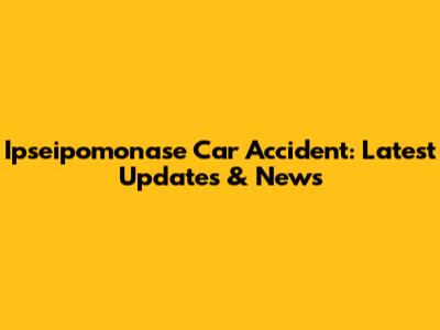 Ipseipomonase Car Accident: Latest Updates & News