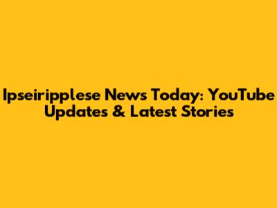 Ipseiripplese News Today: YouTube Updates & Latest Stories