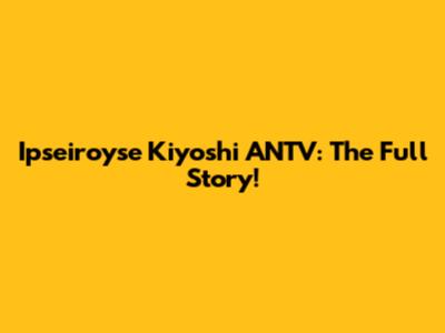 Ipseiroyse Kiyoshi ANTV: The Full Story!