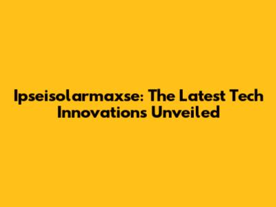 Ipseisolarmaxse: The Latest Tech Innovations Unveiled