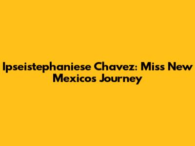 Ipseistephaniese Chavez: Miss New Mexico's Journey