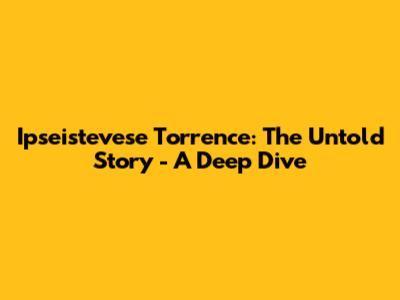 Ipseistevese Torrence: The Untold Story - A Deep Dive
