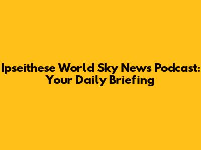 Ipseithese World Sky News Podcast: Your Daily Briefing