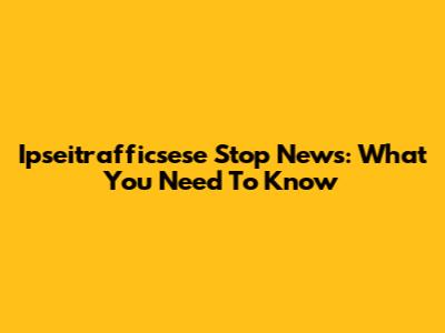 Ipseitrafficsese Stop News: What You Need To Know