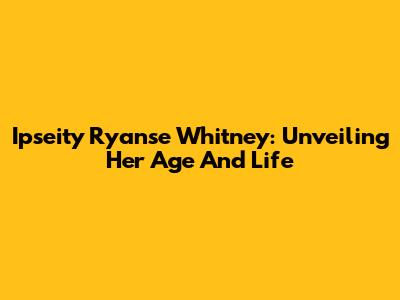 Ipseity Ryanse Whitney: Unveiling Her Age And Life