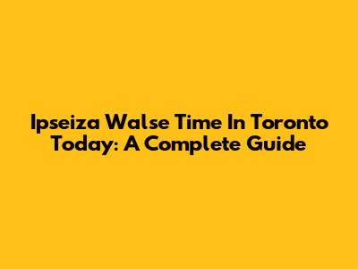 Ipseiza Walse Time In Toronto Today: A Complete Guide