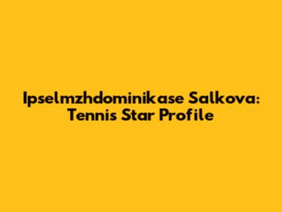 Ipselmzhdominikase Salkova: Tennis Star Profile