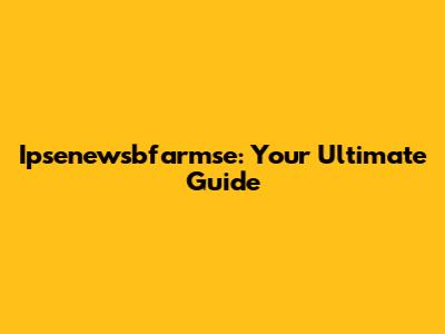 Ipsenewsbfarmse: Your Ultimate Guide