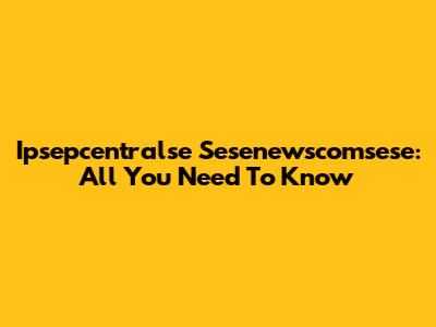 Ipsepcentralse Sesenewscomsese: All You Need To Know