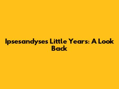 Ipsesandyse's Little Years: A Look Back