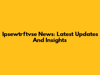 Ipsewtrftvse News: Latest Updates And Insights