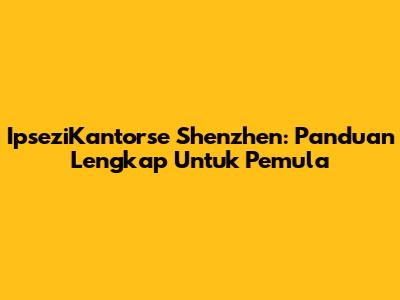 IpseziKantorse Shenzhen: Panduan Lengkap Untuk Pemula