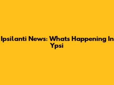 Ipsilanti News: What's Happening In Ypsi