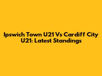 Ipswich Town U21 Vs Cardiff City U21: Latest Standings