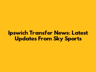 Ipswich Transfer News: Latest Updates From Sky Sports
