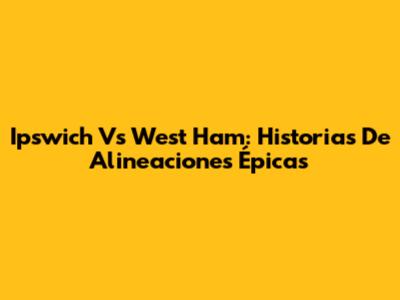 Ipswich Vs West Ham: Historias De Alineaciones Épicas