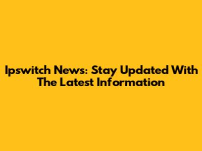 Ipswitch News: Stay Updated With The Latest Information