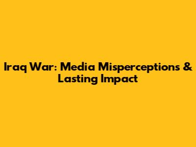 Iraq War: Media Misperceptions & Lasting Impact